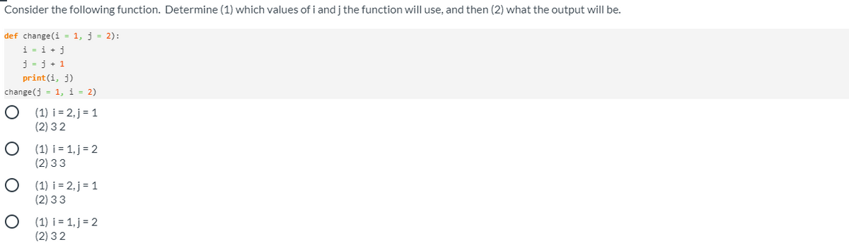 Consider the following function. Determine (1) which values ofi and j the function will use, and then (2) what the output will be.
def change (i = 1, j = 2):
i = i + j
j = j + 1
print(i, j)
change (j = 1, i = 2)
(1) i = 2, j = 1
(2) 32
O (1) i = 1, j = 2
(2) 33
O (1) i = 2, j= 1
(2) 33
O (1) i = 1, j = 2
(2) 32
