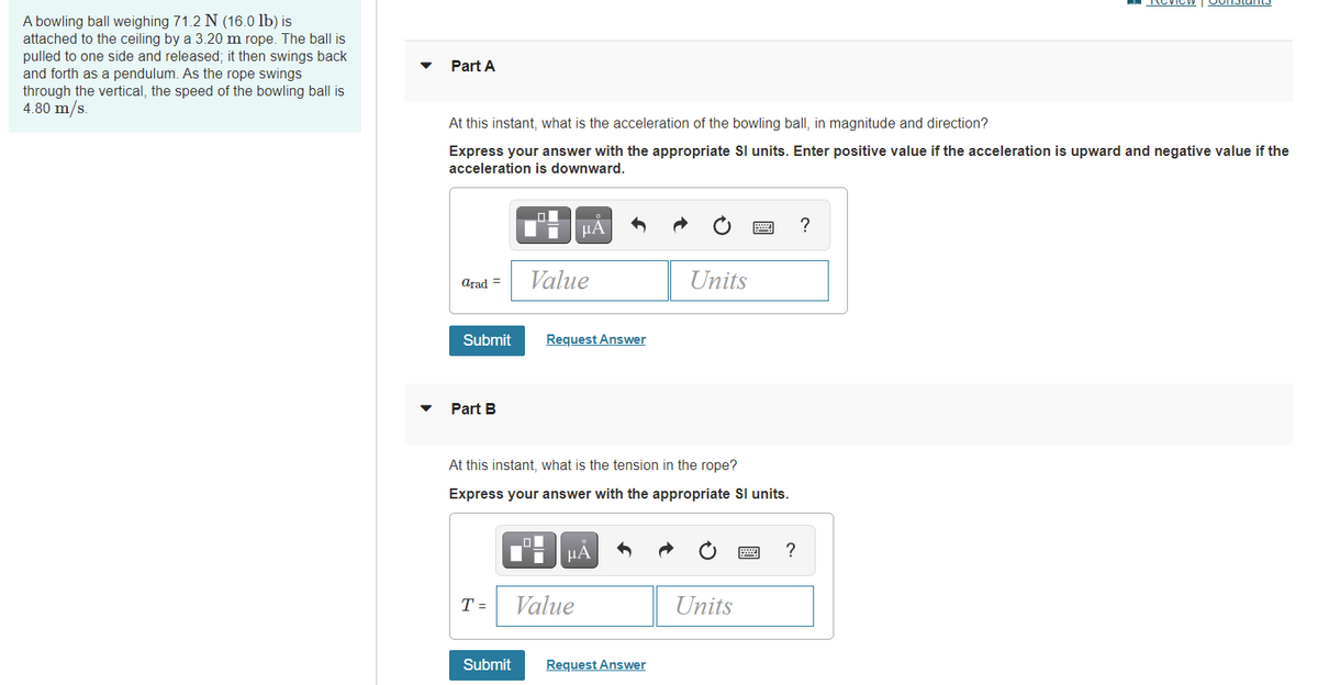 A bowling ball weighing 71.2 N (16.0 lb) is
attached to the ceiling by a 3.20 m rope. The ball is
pulled to one side and released; it then swings back
and forth as a pendulum. As the rope swings
through the vertical, the speed of the bowling ball is
4.80 m/s.
Part A
At this instant, what is the acceleration of the bowling ball, in magnitude and direction?
Express your answer with the appropriate Sl units. Enter positive value if the acceleration is upward and negative value if the
acceleration is downward.
µA
?
Value
Units
arad =
Submit
Request Answer
Part B
At this instant, what is the tension in the rope?
Express your answer with the appropriate Sl units.
HA
?
T =
Value
Units
Submit
Request Answer
