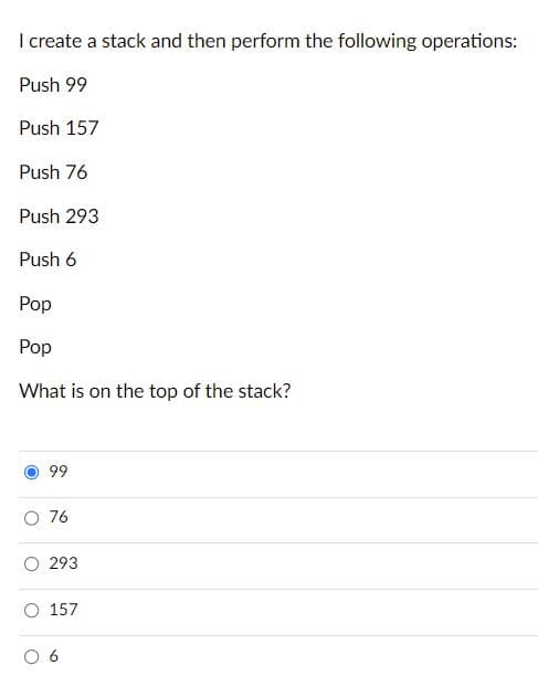 I create a stack and then perform the following operations:
Push 99
Push 157
Push 76
Push 293
Push 6
Pop
Pop
What is on the top of the stack?
99
O 76
293
O 157
6