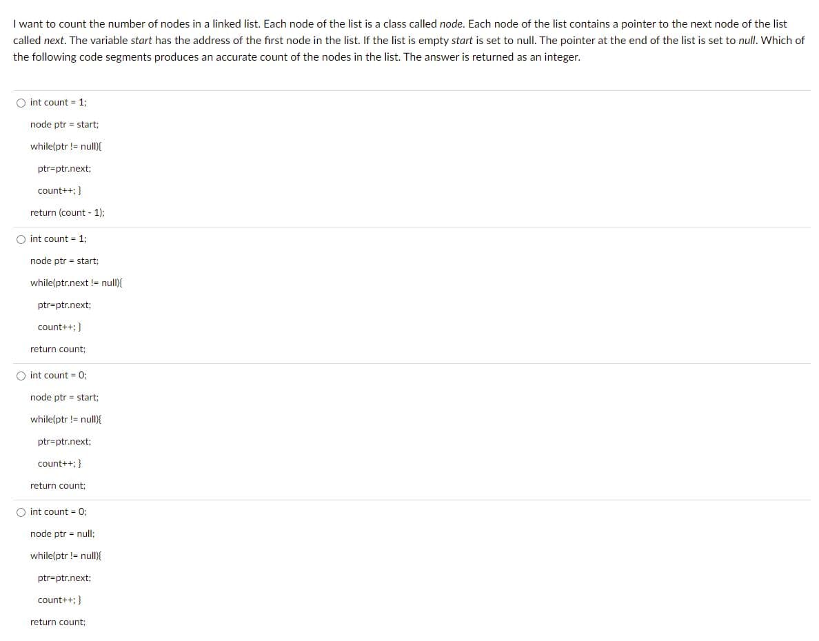 I want to count the number of nodes in a linked list. Each node of the list is a class called node. Each node of the list contains a pointer to the next node of the list
called next. The variable start has the address of the first node in the list. If the list is empty start is set to null. The pointer t the end of the list is set to null. Which of
the following code segments produces an accurate count of the nodes in the list. The answer is returned as an integer.
O int count = 1;
node ptr start;
while(ptr != null){
ptr=ptr.next;
count++; }
return (count - 1);
Oint count = 1;
node ptr start;
while(ptr.next != null){
ptr-ptr.next;
count++; }
return count;
O int count = 0;
node ptr start;
while(ptr != null){
ptr-ptr.next;
count++; }
return count;
O int count = 0;
node ptr = null;
while(ptr != null){
ptr-ptr.next;
count++; }
return count;