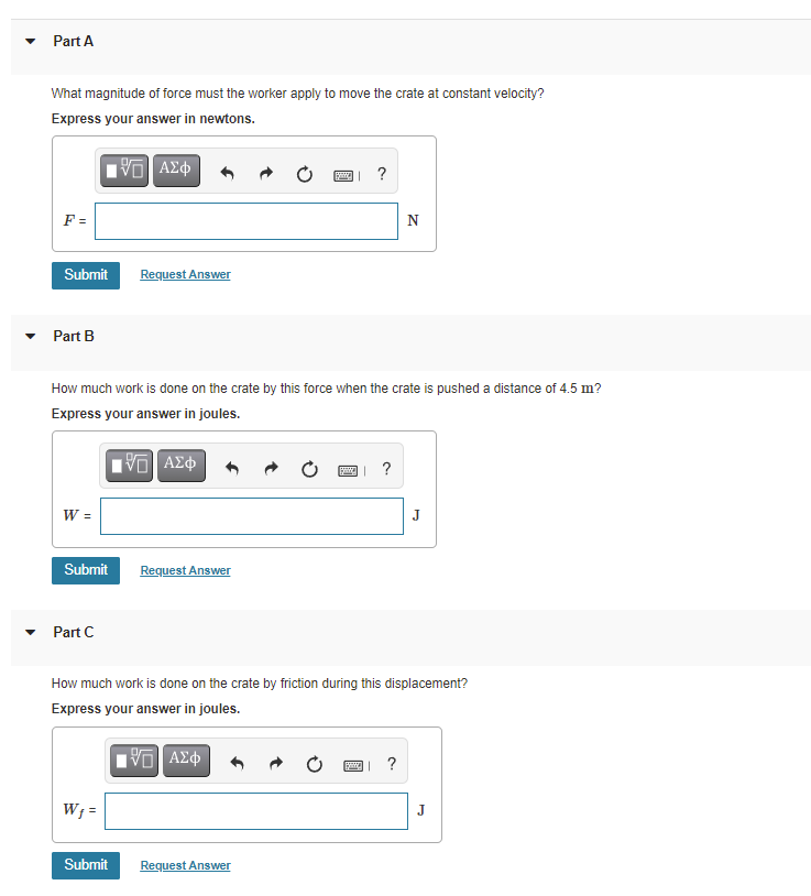 Part A
What magnitude of force must the worker apply to move the crate at constant velocity?
Express your answer in newtons.
?
F =
N
Submit
Request Answer
Part B
How much work is done on the crate by this force when the crate is pushed a distance of 4.5 m?
Express your answer in joules.
?
W =
Submit
Request Answer
Part C
How much work is done on the crate by friction during this displacement?
Express your answer in joules.
?
W; =
J
Submit
Request Answer

