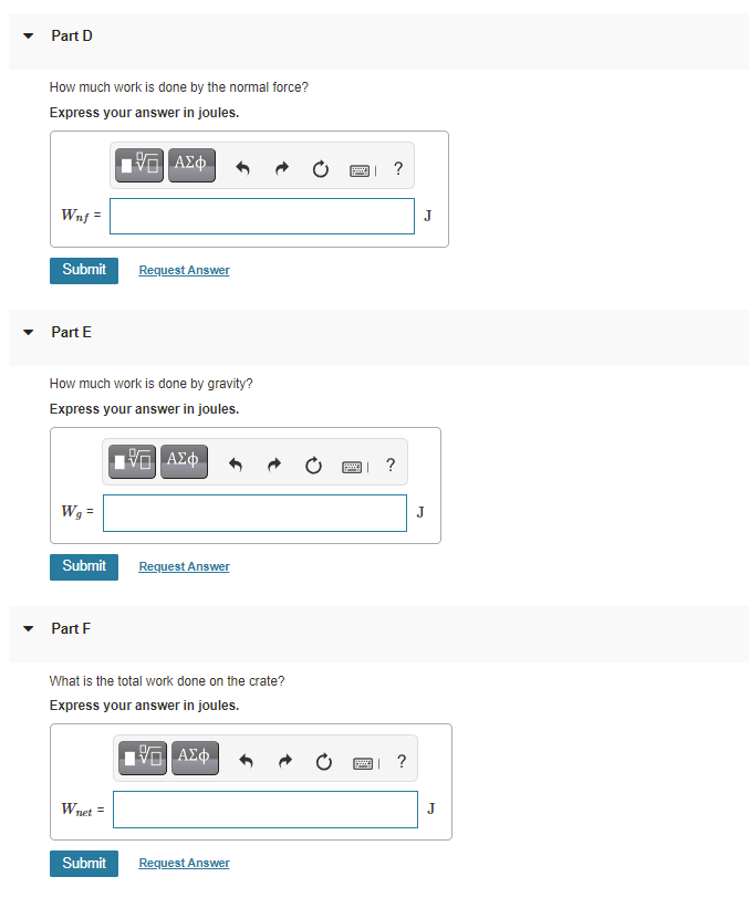 Part D
How much work is done by the normal force?
Express your answer in joules.
ΑΣφ.
?
Wnf =
J
Submit
Request Answer
Part E
How much work is done by gravity?
Express your answer in joules.
?
Wg =
J
Submit
Request Answer
Part F
What is the total work done on the crate?
Express your answer in joules.
ΑΣφ.
?
Wnet =
J
Submit
Request Answer

