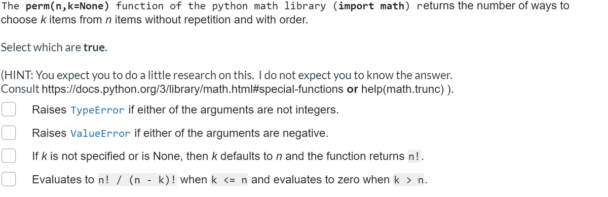 The perm(n,k=None) function of the python math library (import math) returns the number of ways to
choose k items from n items without repetition and with order.
Select which are true.
(HINT: You expect you to do a little research on this. I do not expect you to know the answer.
Consult https://docs.python.org/3/library/math.html#special-functions or help(math.trunc) ).
Raises TypeError if either of the arguments are not integers.
Raises ValueError if either of the arguments are negative.
If k is not specified or is None, then k defaults to n and the function returns n!.
Evaluates to n! / (n - k)! when k <= n and evaluates to zero when k > n.
