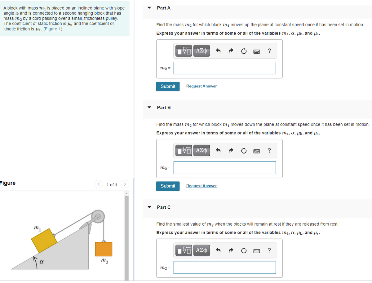 A block with mass m, is placed on an inclined plane with slope
Part A
angle a and is connected to a second hanging block that has
mass m2 by a cord passing over a small, frictionless pulley.
The coefficient of static friction is lg and the coefficient of
kinetic friction is k - (Figure 1)
Find the mass m2 for which block mj moves up the plane at constant speed once it has been set in motion.
Express your answer in terms of some or all of the variables m1, a, Hk, and ls.
m2 =
Submit
Request Answer
Part B
Find the mass m, for which block m, moves down the plane at constant speed once it has been set in motion.
Express your answer in terms of some or all of the variables m1, a, µk, and ls.
Πνη ΑΣφ
m2 =
Figure
1 of 1
Request Answer
Submit
Part C
Find the smallest value of m, when the blocks will remain at rest if they are released from rest.
m,
Express your answer in terms of some or all of the variables m1, a, lk, and ls.
Πνα ΑΣφ
?
m2
m2 =
