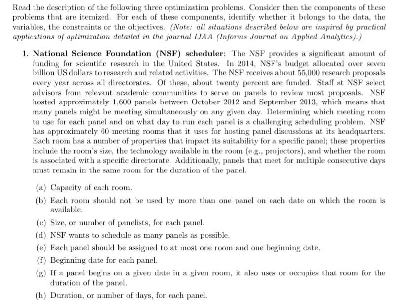 Read the description of the following three optimization problems. Consider then the components of these
problems that are itemized. For each of these components, identify whether it belongs to the data, the
variables, the constraints or the objectives. (Note: all situations described below are inspired by practical
applications of optimization detailed in the journal IJAA (Informs Journal on Applied Analytics).)
1. National Science Foundation (NSF) scheduler: The NSF provides a significant amount of
funding for scientific research in the United States. In 2014, NSF's budget allocated over seven
billion US dollars to research and related activities. The NSF receives about 55,000 research proposals
every year across all directorates. Of these, about twenty percent are funded. Staff at NSF select
advisors from relevant academic communities to serve on panels to review most proposals. NSF
hosted approximately 1,600 panels between October 2012 and September 2013, which means that
many panels might be meeting simultaneously on any given day. Determining which meeting room
to use for each panel and on what day to run each panel is a challenging scheduling problem. NSF
has approximately 60 meeting rooms that it uses for hosting panel discussions at its headquarters.
Each room has a number of properties that impact its suitability for a specific panel; these properties
include the room's size, the technology available in the room (e.g., projectors), and whether the room
is associated with a specific directorate. Additionally, panels that meet for multiple consecutive days
must remain in the same room for the duration of the panel.
(a) Capacity of each room.
(b) Each room should not be used by more than one panel on each date on which the room is
available.
(c) Size, or number of panelists, for each panel.
(d) NSF wants to schedule as many panels as possible.
(e) Each panel should be assigned to at most one room and one beginning date.
(f) Beginning date for each panel.
(g) If a panel begins on a given date in a given room, it also uses or occupies that room for the
duration of the panel.
(h) Duration, or number of days, for each panel.