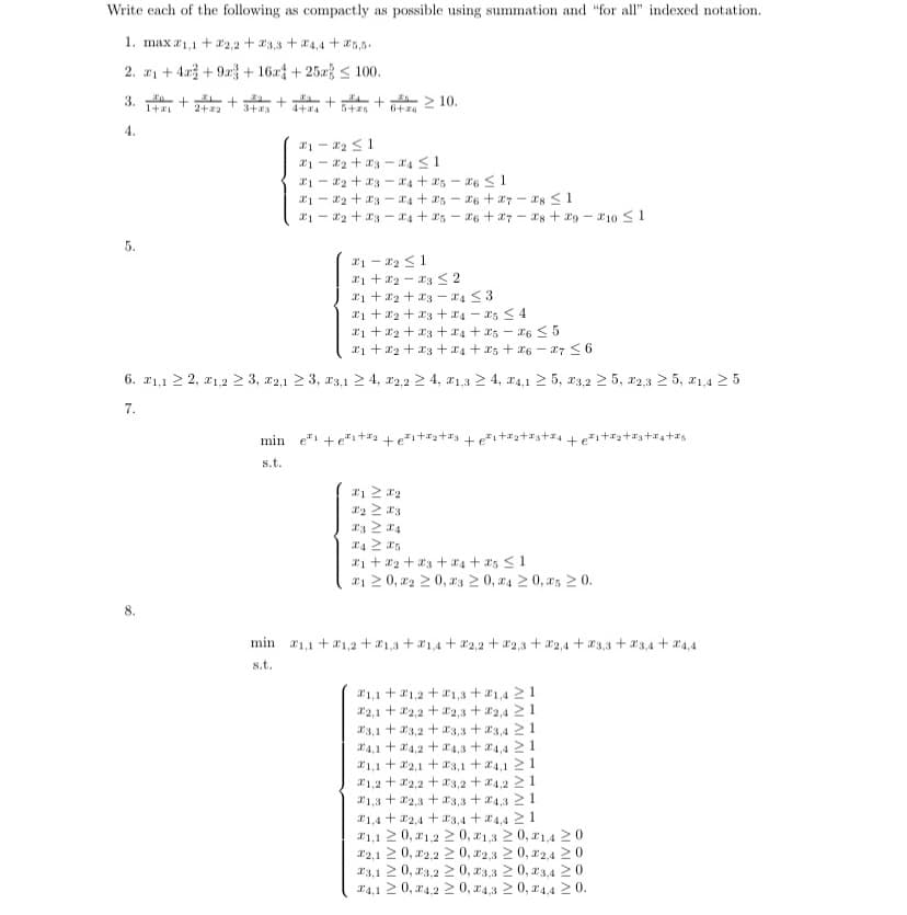 Write each of the following as compactly as possible using summation and "for all" indexed notation.
1. max 1,1 +2,2+3,3 +4,4+25,5.
2. 21+4+9+16a
+25a 100.
1+ 2+2+
4.
5.
3+23
8
+
5+25 6+20
> 10.
21-2₂ 1
21-23-4 ≤1
21-22 +234 +25-26 ≤ 1
212 +234 +256 +27-28 ≤1
1 2 3 4 + 25-26 +27-28 +29-10 ≤ 1
21-2₂ ≤ 1
21+22-23 2
1 + x₂ + x3-4 ≤3
1+₂+3+4-5 ≤4
1+2+3+4+5-26 ≤ 5
1+2+3+4+x5 +26 - 27 ≤6
6. 21,1 ≥ 2, 1,2 ≥ 3, 2,1 ≥ 3, 3,1 ≥ 4, 2,2 ≥ 4, 21,3 ≥ 4, 4,1 ≥ 5, 23,2 25, 2,3 ≥ 5, 1,4 ≥ 5
7.
min e +et+²²² +²₁+²²₂ +²²3 +²₁+₂+3+₁ +²₁+²₂+₁+₁+as
s.t.
Τ1 ΣΤ2
X2 ≥ 3
23 24
₁+2+3+4+25 ≤ 1
21 ≥0, 220, 23 ≥0, 4 ≥ 0, as 20.
min 1,1 1,2 1,3 +1,4+2,2 +2,3 +2,4+3,3 +23,4+4,4
s.t.
1,1 1,2 +1,3 +21,421
2,1
2,2
2,3 2,4 21
23,1
3,2
3,3 +3,4211
4,1 4,2
+
+4,3
21
1,12,13,14,1 21
1,22,23,24,221.
1,32,33,3 +24,321
1,42,43,4+4,421
21,1 20,21,220, 21,3 ≥ 0, 1,4 20
22,1 20, 22,220, 22,3 ≥ 0, 2,420
23,1 ≥ 0,23,2 ≥ 0,23,3 ≥ 0,23,4 ≥0
4,1 ≥ 0, 4,2 ≥ 0, 4,3 ≥ 0, 4,4 ≥ 0.