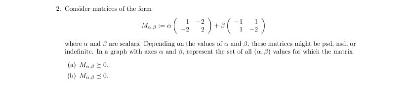 2. Consider matrices of the form
1
· ( - ² -²2 ) + ² ( − ¹ )
-_-2²
-2
(a) Mas 20.
(b) Mas 20.
Ma,a := a
where a and 3 are scalars. Depending on the values of a and 3, these matrices might be psd, nsd, or
indefinite. In a graph with axes a and 3, represent the set of all (a, 3) values for which the matrix