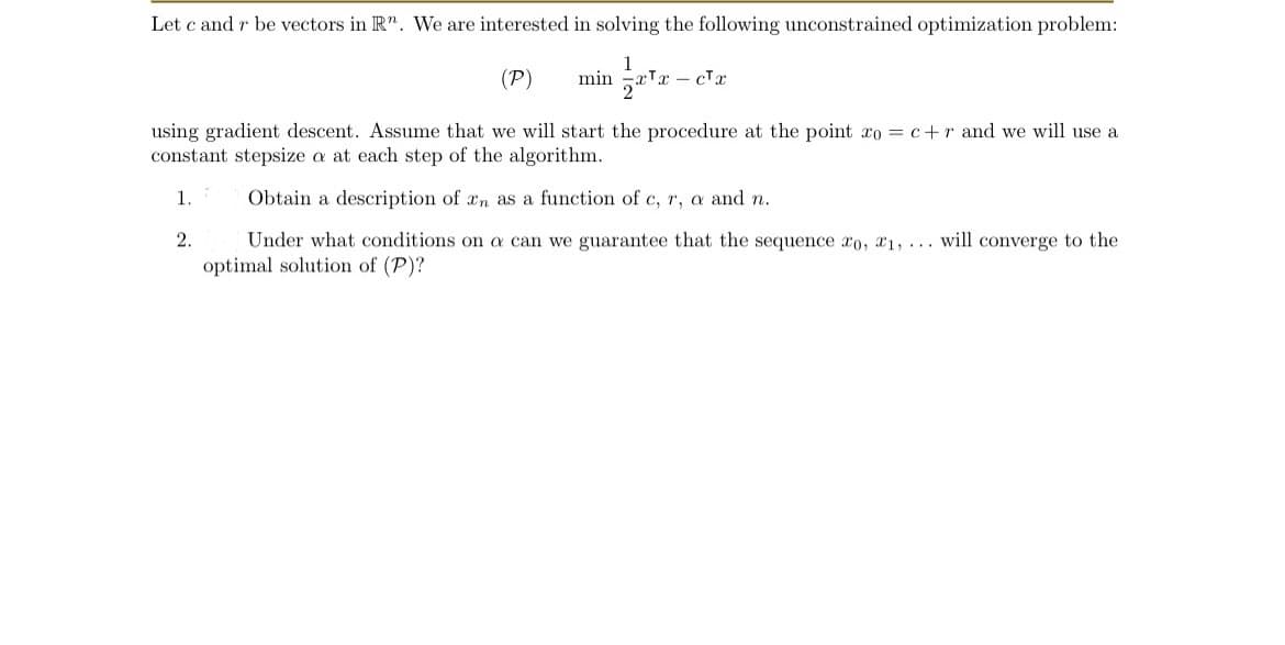 Let c and r be vectors in R". We are interested in solving the following unconstrained optimization problem:
(P)
using gradient descent. Assume that we will start the procedure at the point xo = c+r and we will use a
constant stepsize a at each step of the algorithm.
1.
2.
-
Obtain a description of an as a function of c, r, a and n.
Under what conditions on a can we guarantee that the sequence o, 1, ... will converge to the
optimal solution of (P)?