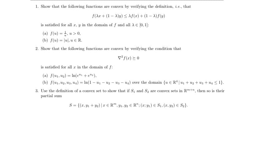 1. Show that the following functions are convex by verifying the definition, i.e., that
f(Xr+ (1-X)y) ≤ f(x) + (1-X)f(y)
is satisfied for all r, y in the domain of f and all λ = [0, 1]:
(a) f(u) = 1, u > 0,
(b) f(u) = \u, u R.
2. Show that the following functions are convex by verifying the condition that
² f(x) > 0
is satisfied for all a in the domain of f:
(a) f(u₁, u₂) In(e" + e"),
=
(b) f(u₁, U2, U3, U4) = ln(1-u₁-uz-us-u4) over the domain {u E R4|u₁ + ₂ + us+ us ≤ 1}.
3. Use the definition of a convex set to show that if S₁ and S₂ are convex sets in R+", then so is their
partial sum
S = {(x,y₁ + y2) | ER", ₁,92 € R"; (a; y₁) S₁, (x, y2) € S₂}.