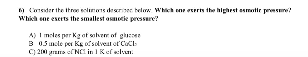 6) Consider the three solutions described below. Which one exerts the highest osmotic pressure?
Which one exerts the smallest osmotic pressure?
A) 1 moles per Kg of solvent of glucose
B 0.5 mole per Kg of solvent of CaCl₂
C) 200 grams of NC1 in 1 K of solvent