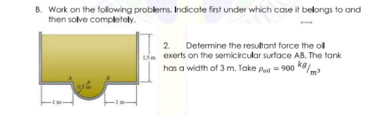 B. Work on the following problems. Indicate first under which case it belongs to and
then solve completely.
2.
Determine the resultant force the oil
15m exerts on the semicircular surface AB. The tank
has a width of 3 m. Take Poit = 900 k9/m3
