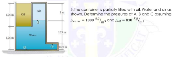 5. The container is partially filled with oil. Water and air as
shown. Determine the pressures at A, B and C assuming
Air
1m
1.25 m
Oil
Pwater = 1000 *9/m3 and Poil = 830 k9/3
125 m
Water
1.25 m
0.25 m
VOL
