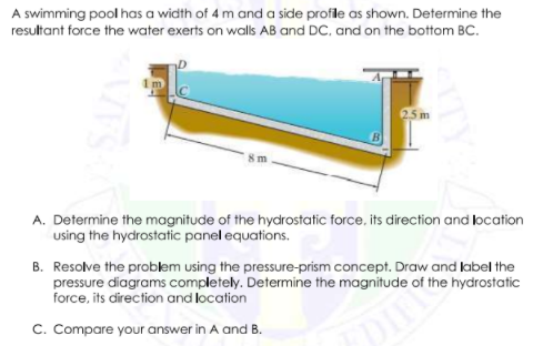 A swimming pool has a width of 4 m and a side profile as shown. Determine the
resultant force the water exerts on walls AB and DC, and on the bottom BC.
25 m
A. Determine the magnitude of the hydrostatic force, its direction and location
using the hydrostatic panel equations.
B. Resolve the problem using the pressSure-prism concept. Draw and label the
pressure diagrams completely. Determine the magnitude of the hydrostatic
force, its direction and location
C. Compare your answer in A and B.
