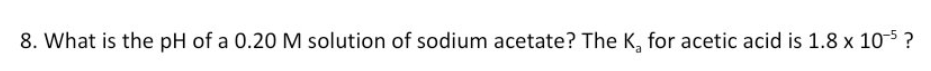 8. What is the pH of a 0.20 M solution of sodium acetate? The K, for acetic acid is 1.8 x 105 ?
