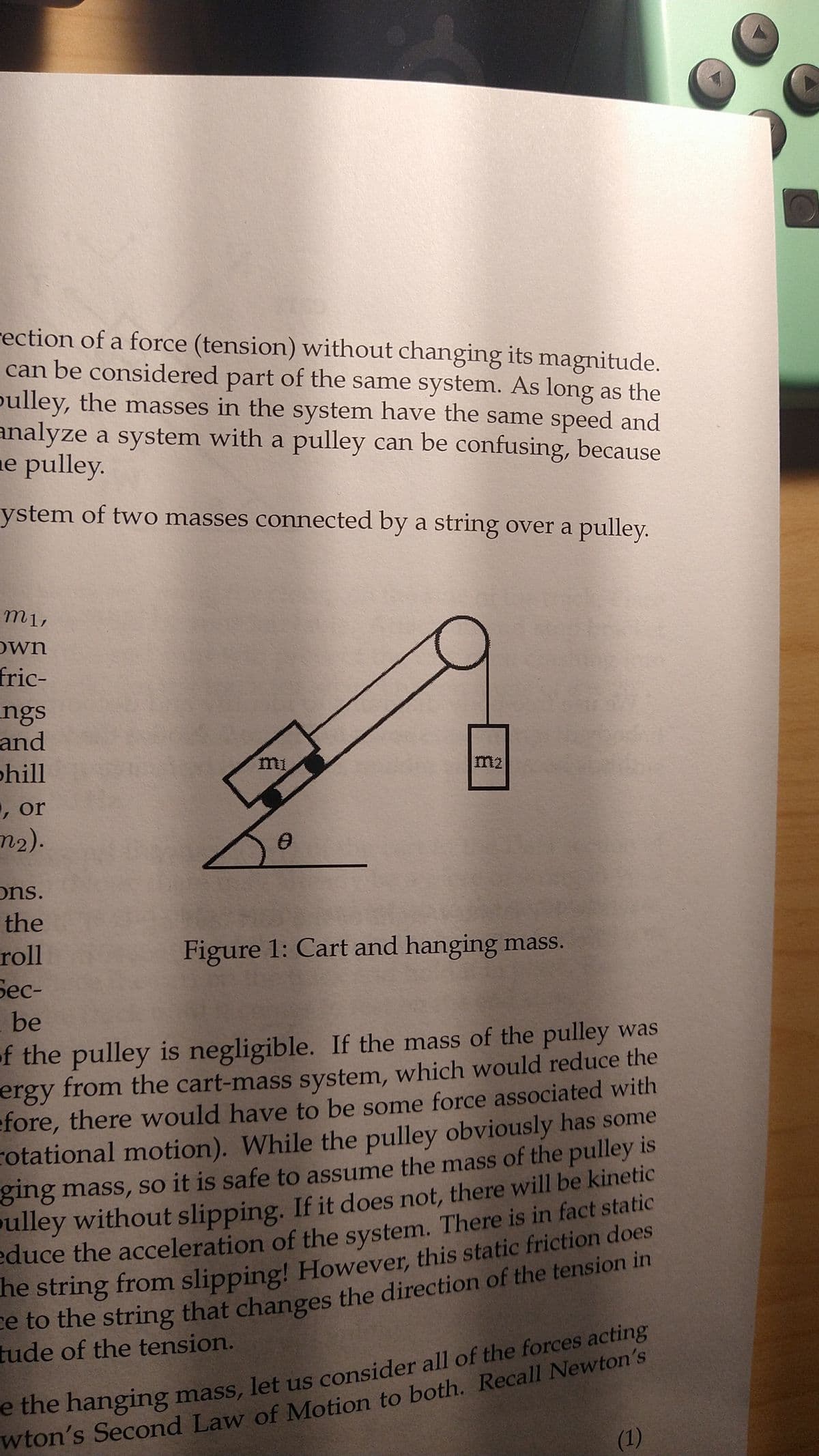 rection of a force (tension) without changing its magnitude.
can be considered part of the same system. As long as the
pulley, the masses in the system have the same speed and
analyze a system with a pulley can be confusing, because
e pulley.
ystem of two masses connected by a string over a pulley.
m1,
own
fric-
ngs
and
phill
, or
m₂).
mi
ons.
the
roll
Sec-
be
of the pulley is negligible. If the mass of the pulley was
ergy from the cart-mass system, which would reduce the
efore, there would have to be some force associated with
rotational motion). While the pulley obviously has some
ging mass, so it is safe to assume the mass of the pulley is
pulley without slipping. If it does not, there will be kinetic
educe the acceleration of the system. There is in fact static
he string from slipping! However, this static friction does
ce to the string that changes the direction of the tension in
tude of the tension.
Figure 1: Cart and hanging mass.
e the hanging mass, let us consider all of the forces acting
wton's Second Law of Motion to both. Recall Newton's
(1)