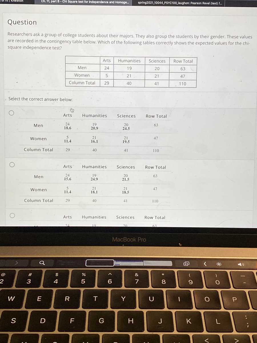 Ch. 11, part B - Chi Square test for Independence and Homoge.
spring2021 10044 PSYC100_laughon: Pearson Revel (text) f.
Question
Researchers ask a group of college students about their majors. They also group the students by their gender. These values
are recorded in the contingency table below. Which of the following tables correctly shows the expected values for the chi-
square independence test?
Arts
Humanities
Sciences
Row Total
Men
24
19
20
63
Women
21
21
47
Column Total
29
40
41
110
Select the correct answer below:
Arts
Humanities
Sciences
Row Total
24
18.6
19
20.9
20
24.5
Men
63
5
11.4
21
16.1
21
19.5
Women
47
Column Total
29
40
41
110
Arts
Humanities
Sciences
Row Total
24
15.6
19
24.9
20
21.5
Men
63
21
18.1
21
18.5
Women
47
11.4
Column Total
29
40
41
110
Arts
Humanities
Sciences
Row Total
MacBook Pro
23
$
%
&
2
3
4
7
8
W
E
T.
Y
D
F
G
J
K
.. ..
P.
R
