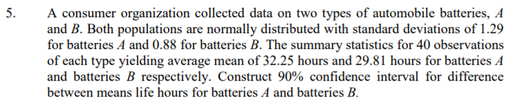 A consumer organization collected data on two types of automobile batteries, A
and B. Both populations are normally distributed with standard deviations of 1.29
for batteries A and 0.88 for batteries B. The summary statistics for 40 observations
of each type yielding average mean of 32.25 hours and 29.81 hours for batteries A
and batteries B respectively. Construct 90% confidence interval for difference
between means life hours for batteries A and batteries B.
5.
