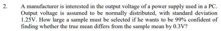 A manufacturer is interested in the output voltage of a power supply used in a PC.
Output voltage is assumed to be normally distributed, with standard deviation
1.25V. How large a sample must be selected if he wants to be 99% confident of
finding whether the true mean differs from the sample mean by 0.3V?
2.
