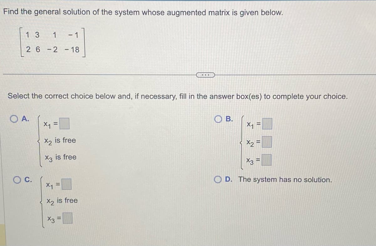 Find the general solution of the system whose augmented matrix is given below.
1 3
- 1
26-2 - 18
1
Select the correct choice below and, if necessary, fill in the answer box(es) to complete your choice.
OA.
O C.
x₁ =
X2 is free
X3 is free
X₁ =
x2
X3
is free
=
B.
X₁ =
X2
=
x3 =
D. The system has no solution.