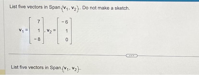 List five vectors in Span {V₁, V₂). Do not make a sketch.
V₁ =
7
1
-8
V₂ =
6
1
0
List five vectors in Span {V₁, V₂}.