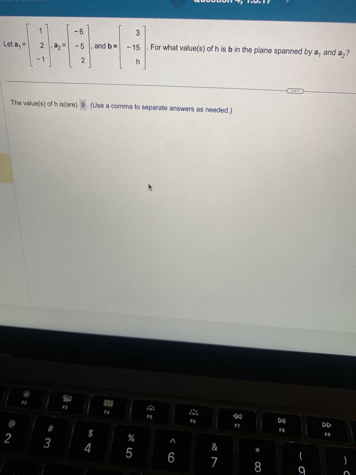 Let a₁ =
2, a₂
1
2
#
3
-6
-5, and b=
2
The value(s) of h is(are) 9. (Use a comma to separate answers as needed.)
80
F3
3
- 15
3-
h
$
4
For what value(s) of h is b in the plane spanned by a₁
%
5
FS
< C
6
F6
7
AA
F7
F8
- Ō.
and a2?
F9
C