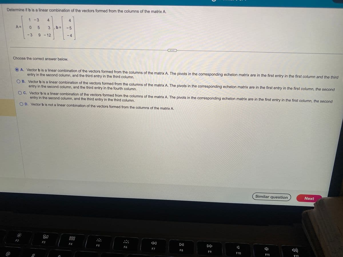 Determine if b is a linear combination of the vectors formed from the columns of the matrix A.
A =
1-3
05
-3 9 -12
4
4
3, b= -5
-4
Choose the correct answer below.
OA. Vector b is a linear combination of the vectors formed from the columns of the matrix A. The pivots in the corresponding echelon matrix are in the first entry in the first column and the third
entry in the second column, and the third entry in the third column.
F2
OB. Vector b is a linear combination of the vectors formed from the columns of the matrix A. The pivots in the corresponding echelon matrix are in the first entry in the first column, the second
entry in the second column, and the third entry in the fourth column.
OC. Vector b is a linear combination of the vectors formed from the columns of the matrix A. The pivots in the corresponding echelon matrix are in the first entry in the first column, the second
entry in the second column, and the third entry in the third column.
D. Vector b is not a linear combination of the vectors formed from the columns of the matrix A.
80
F3
000
000
F4
F5
F6
F7
DII
F8
DD
F9
7
F10
Similar question
F11
[])))
F12
Next