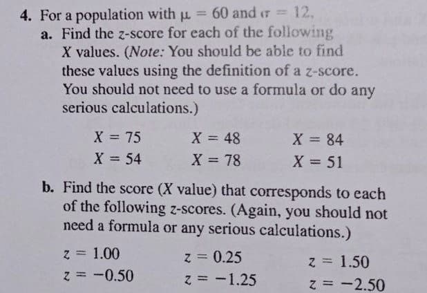 4. For a population with u = 60 and r 12,
a. Find the z-score for each of the following
X values. (Note: You should be able to find
these values using the definition of a z-score.
You should ot need to use a formula or do any
serious calculations.)
%3D
X = 48
X = 78
X 75
X 84
%3D
X = 54
X = 51
b. Find the score (X value) that corresponds to each
of the following z-scores. (Again, you should not
need a formula or any serious calculations.)
z = 1.00
z = -0.50
z = 0.25
z = 1.50
z = -2.50
%3D
%3D
z = -1.25
