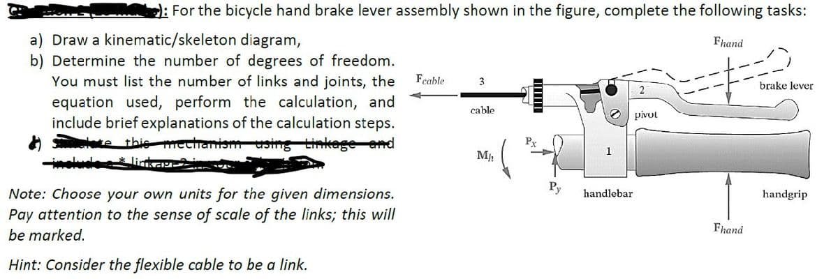 For the bicycle hand brake lever assembly shown in the figure, complete the following tasks:
a) Draw a kinematic/skeleton diagram,
b) Determine the number of degrees of freedom.
You must list the number of links and joints, the
equation used, perform the calculation, and
include brief explanations of the calculation steps.
te this mechanism using Linkage and
Fcable
3
2
cable
pivot
Px
Mh
Fhand
brake lever
Note: Choose your own units for the given dimensions.
Pay attention to the sense of scale of the links; this will
be marked.
Hint: Consider the flexible cable to be a link.
Py
handlebar
handgrip
Fhand