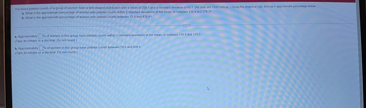 The blood platelet counts of a group of women have a bell-shaped distribution with a mean of 259.1 and a standard deviation of 60.1. (All units are 1000 cells/ul.) Using the empirical rule, find each approximate percentage below
a. What is the approximate percentage of women with platelet counts within 2 standard deviations of the mean, or between 138.9 and 379.3?
b. What is the approximate percentage of women with platelet counts between 78 8 and 439.4?
a. Approximately % of women in this group have platelet counts within 2 standard deviations of the mean, or between 138 9 and 379.3.
(Type an integer or a decimal. Do not round )
b. Approximately % of women in this group have platelet counts between 78.8 and 439.4.
(Type an integer or a decimal. Do not round.)
