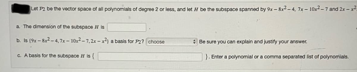 Let P2 be the vector space of all polynomials of degree 2 or less, and let H be the subspace spanned by 9x - 8x2– 4, 7x – 10x2-7 and 2x - x2.
a The dimension of the subspace H is
b. Is (9x- 8x2 -4,7x– 10x²– 7,2x – x²) a basis for P2? choose
+ Be sure you can explain and justify your answer.
c. A basis for the subspace H is {
}. Enter a polynomial or a comma separated list of polynomials.
