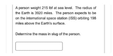 A person weight 215 lbf at sea level. The radius of
the Earth is 3920 miles. The person expects to be
on the international space station (ISS) orbiting 198
miles above the Earth's surface.
Determine the mass in slug of the person.