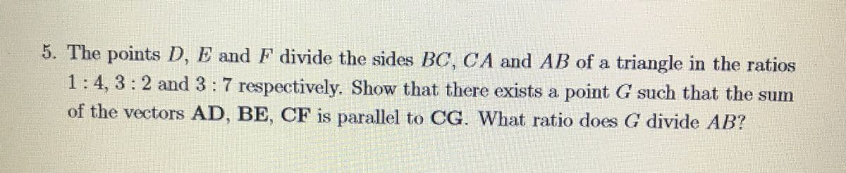 5. The points D, E and F divide the sides BC, CA and AB of a triangle in the ratios
1:4, 3:2 and 3:7 respectively. Show that there exists a point G such that the sum
of the vectors AD, BE, CF is parallel to CG. What ratio does G divide AB?
