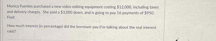 H
Monica Fuentes purchased a new video editing equipment costing $12,000, including taxes
and delivery charges. She paid a $3,000 down, and is going to pay 16 payments of $950.
Find:
How much interest (in percentage) did the borrower pay (I'm talking about the real interest
rate)?