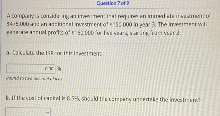 Question 7 of 9
A company is considering an investment that requires an immediate investment of
$475,000 and an additional investment of $150,000 in year 3. The investment will
generate annual profits of $160,000 for five years, starting from year 2.
a. Calculate the IRR for this investment.
0.00 %
Round to two decimal places
b. If the cost of capital is 8.5%, should the company undertake the investment?