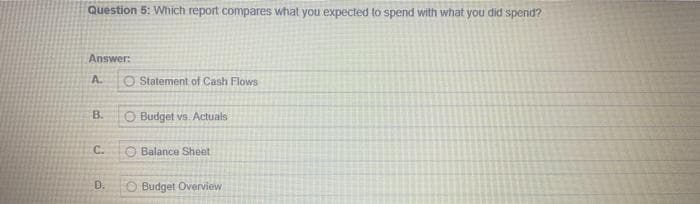 Question 5: Which report compares what you expected to spend with what you did spend?
Answer:
A.
B.
C.
D.
O Statement of Cash Flows
O Budget vs. Actuals
Balance Sheet
Budget Overview