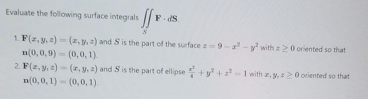 Evaluate the following surface integrals [fr
FdS.
1. F(x, y, z) = (x, y, z) and S is the part of the surface z = 9-x² - y² with z>0 oriented so that
n(0, 0, 9) = (0, 0, 1).
2. F(x, y, z) = (x, y, z) and S is the part of ellipse+ y² +2²=1 with x, y, z>0 oriented so that
n(0, 0, 1) = (0, 0, 1).