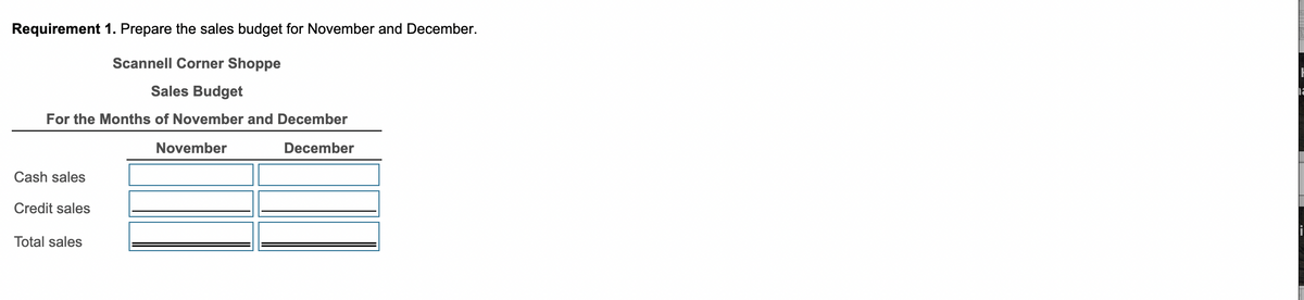 Requirement 1. Prepare the sales budget for November and December.
Scannell Corner Shoppe
Sales Budget
For the Months of November and December
December
Cash sales
Credit sales
Total sales
November
H
2