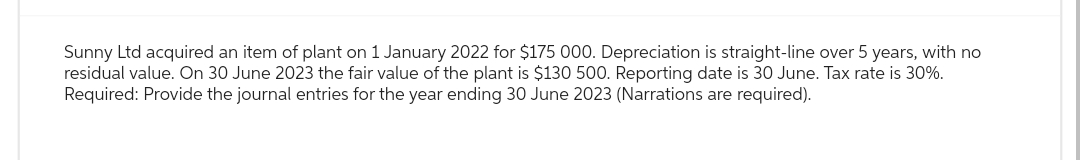 Sunny Ltd acquired an item of plant on 1 January 2022 for $175 000. Depreciation is straight-line over 5 years, with no
residual value. On 30 June 2023 the fair value of the plant is $130 500. Reporting date is 30 June. Tax rate is 30%.
Required: Provide the journal entries for the year ending 30 June 2023 (Narrations are required).