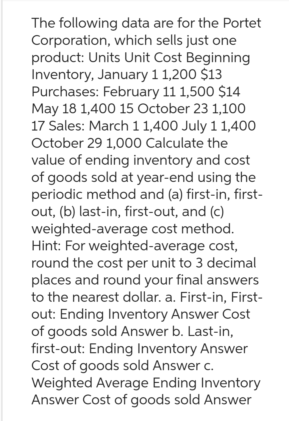 The following data are for the Portet
Corporation, which sells just one
product: Units Unit Cost Beginning
Inventory, January 1 1,200 $13
Purchases: February 11 1,500 $14
May 18 1,400 15 October 23 1,100
17 Sales: March 1 1,400 July 11,400
October 29 1,000 Calculate the
value of ending inventory and cost
of goods sold at year-end using the
periodic method and (a) first-in, first-
out, (b) last-in, first-out, and (c)
weighted-average cost method.
Hint: For weighted-average cost,
round the cost per unit to 3 decimal
places and round your final answers
to the nearest dollar. a. First-in, First-
out: Ending Inventory Answer Cost
of goods sold Answer b. Last-in,
first-out: Ending Inventory Answer
Cost of goods sold Answer c.
Weighted Average Ending Inventory
Answer Cost of goods sold Answer