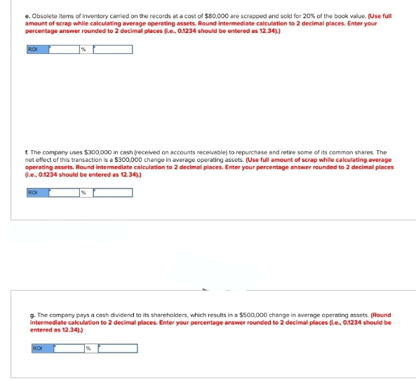 e. Obsolete items of inventory carried on the records at a cost of $80,000 are scrapped and sold for 20% of the book value. (Use full
amount of scrap while calculating average operating assets. Round intermediate calculation to 2 decimal places. Enter your
percentage answer rounded to 2 decimal places (i.e., 0.1234 should be entered as 12.34).)
ROI
f. The company uses $300,000 in cash (received on accounts receivable) to repurchase and retire some of its common shares. The
net effect of this transaction is a $300,000 change in average operating assets. (Use full amount of scrap while calculating average
operating assets. Round intermediate calculation to 2 decimal places. Enter your percentage answer rounded to 2 decimal places
(i.e., 0.1234 should be entered as 12.34).)
ROI
g. The company pays a cash dividend to its shareholders, which results in a $500,000 change in average operating assets. (Round
intermediate calculation to 2 decimal places. Enter your percentage answer rounded to 2 decimal places (i.e., 0.1234 should be
entered as 12.34).)
ROI