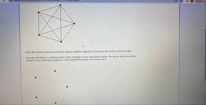 10
Q
Draw the circuit produced using the nearest neighbor algorithm starting at the vertex on the far right.
Draw by clicking on a starting vertex, then clicking on each subsequent vertex. Be sure to draw the entire
circuit in one continuous sequence. Click outside the graph to end your path.
Update