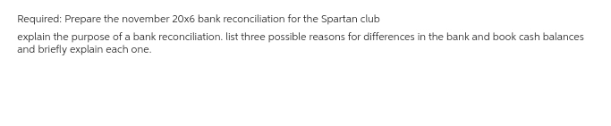 Required: Prepare the november 20x6 bank reconciliation for the Spartan club
explain the purpose of a bank reconciliation. list three possible reasons for differences in the bank and book cash balances
and briefly explain each one.