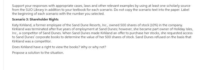 Support your responses with appropriate cases, laws and other relevant examples by using at least one scholarly source
from the SUO Library in addition to your textbook for each scenario. Do not copy the scenario text into the paper. Label
the beginning of each scenario with the number you selected.
Scenario 3: Shareholder Rights
Katy Kirkland, a former employee of the Sand Dune Resorts, Inc., owned 500 shares of stock (10%) in the company.
Kirkland was terminated after five years of employment at Sand Dunes; however, she became part owner of Holiday Isles,
Inc., a competitor of Sand Dunes. When Sand Dunes made Kirkland an offer to purchase her stocks, she requested access
to Sand Dunes' corporate books to determine the value of her 500 shares of stock. Sand Dunes refused on the basis that
Kirkland was a competitor.
Does Kirkland have a right to view the books? Why or why not?
Propose a solution to the situation.