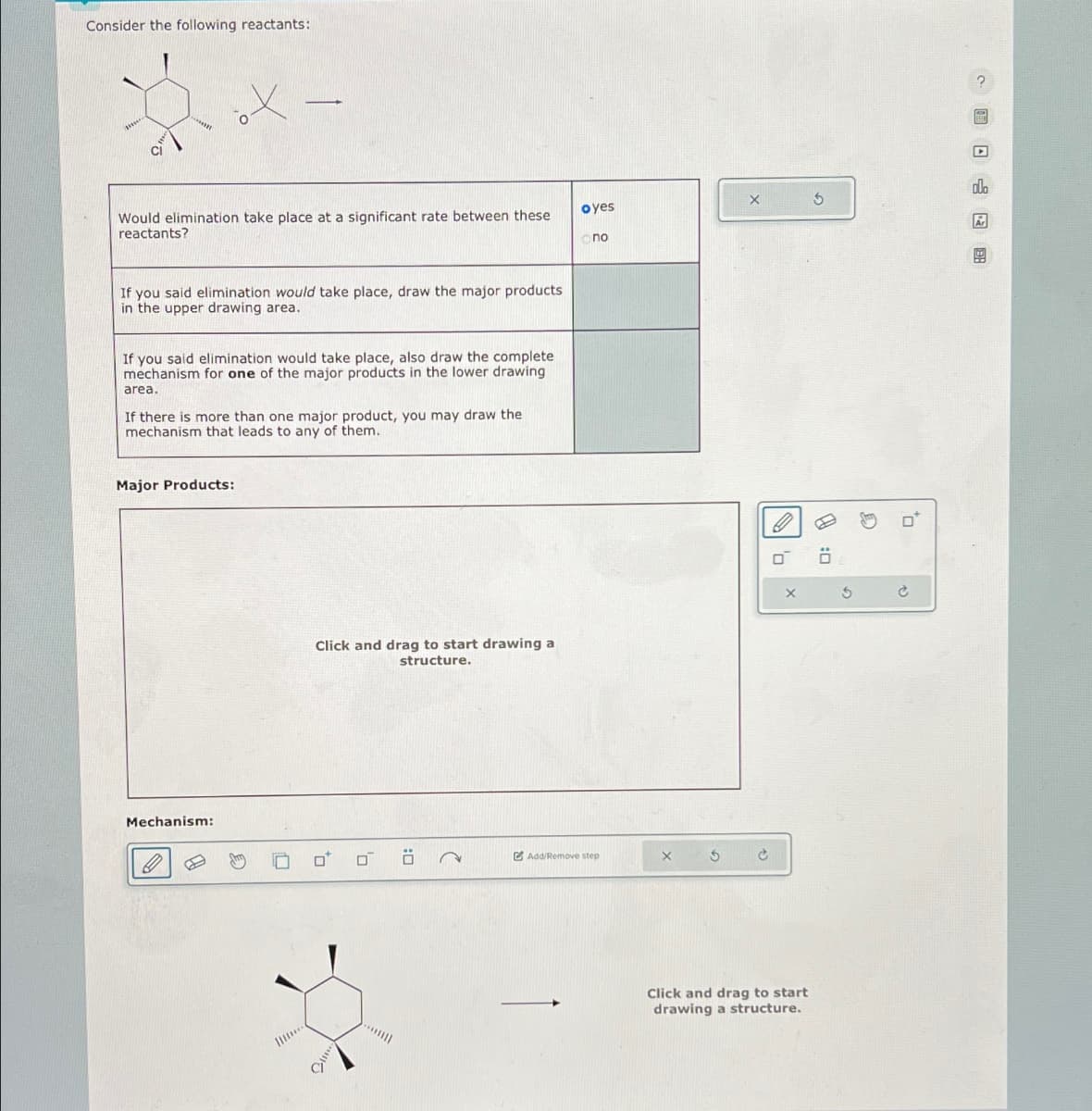 Consider the following reactants:
X
Would elimination take place at a significant rate between these
reactants?
oyes
X
5
no
If you said elimination would take place, draw the major products
in the upper drawing area.
If you said elimination would take place, also draw the complete
mechanism for one of the major products in the lower drawing
area.
If there is more than one major product, you may draw the
mechanism that leads to any of them.
Major Products:
Mechanism:
Click and drag to start drawing a
structure.
Add/Remove step
0:
Click and drag to start
drawing a structure.
D
+
ם