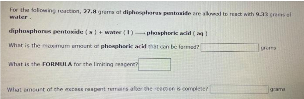 For the following reaction, 27.8 grams of diphosphorus pentoxide are allowed to react with 9.33 grams of
water.
diphosphorus pentoxide (s) + water (1)
phosphoric acid (aq)
What is the maximum amount of phosphoric acid that can be formed?
What is the FORMULA for the limiting reagent?
What amount of the excess reagent remains after the reaction is complete?
grams
grams