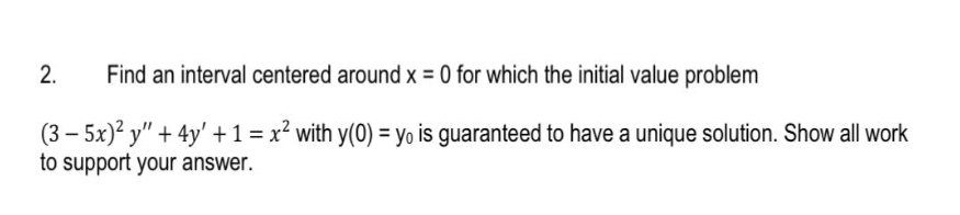 Find an interval centered around x = 0 for which the initial value problem
(3-5x)² y" + 4y' + 1 = x² with y(0) = yo is guaranteed to have a unique solution. Show all work
to support your answer.
2.