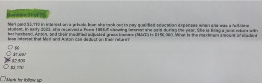 Question 31 of 75.
Meri paid $3,110 in interest on a private loan she took out to pay qualified education expenses when she was a full-time
student. In early 2023, she received a Form 1098-E showing interest she paid during the year. She is filing a joint return with
her husband, Anton, and their modified adjusted gross income (MAGI) is $150,000. What is the maximum amount of student
loan interest that Meri and Anton can deduct on their return?
O so
$1,667
$2,500
$3,110
Mark for follow up