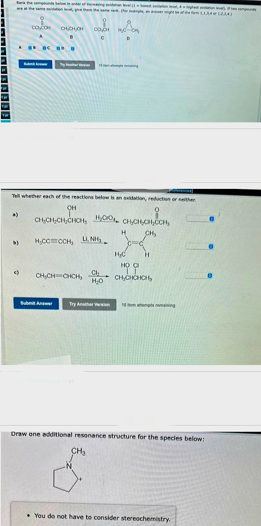 pt
pt
1 pt
1 pt
1 pt
1 pt
Rank the compounds below in order of increasing oxidation level (1 lowest oxidation level, 4- highest oxidation level). If two compounds
are at the same oxidation level, give them the same rank. (For example, an answer might be of the form 1,1,3,4 or 1,2,2,4.)
a)
CCl₂COH
A
A ев BC BD B
b)
c)
Submit Answer
CH₂CH₂OH
B
References)
Tell whether each of the reactions below is an oxidation, reduction or neither.
OH
CHỊCHỊCH,CHCH, H,CIO, CHỊCH,CH,CCH,
CH3
H3CC=CCH3
Submit Answer
Try Another Version 10 item attempts remaining
i
CCI,CH
C
CH₂CH=CHCH3
Li. NH3
H₂C CH₂
D
Cl₂
H₂O
Try Another Version
CH3
H
H3C
C
C
H
HO CI
CH3CHCHCH3
10 item attempts remaining
Draw one additional resonance structure for the species below:
• You do not have to consider stereochemistry.
0