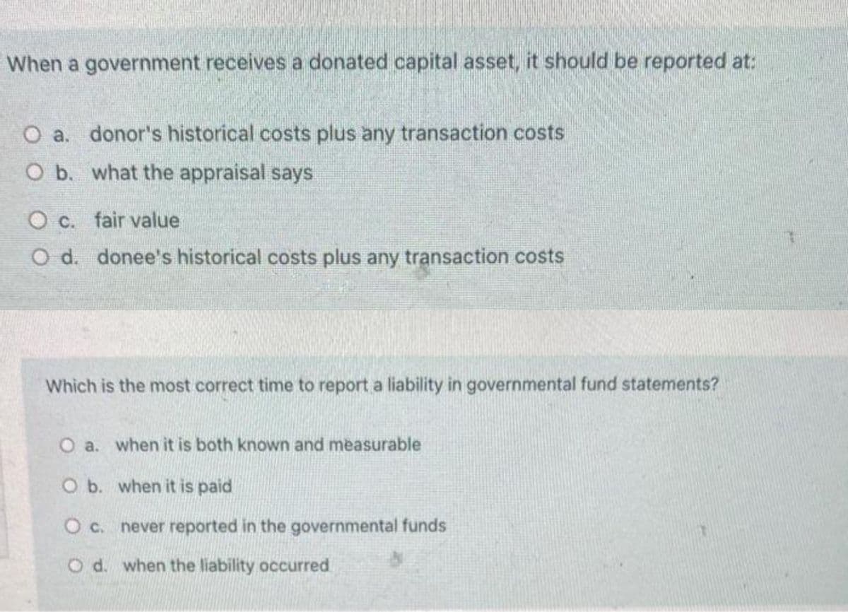 When a government receives a donated capital asset, it should be reported at:
O a. donor's historical costs plus any transaction costs
O b. what the appraisal says
O c. fair value
O d. donee's historical costs plus any transaction costs
Which is the most correct time to report a liability in governmental fund statements?
O a. when it is both known and measurable
O b. when it is paid
O c. never reported in the governmental funds
O d. when the liability occurred