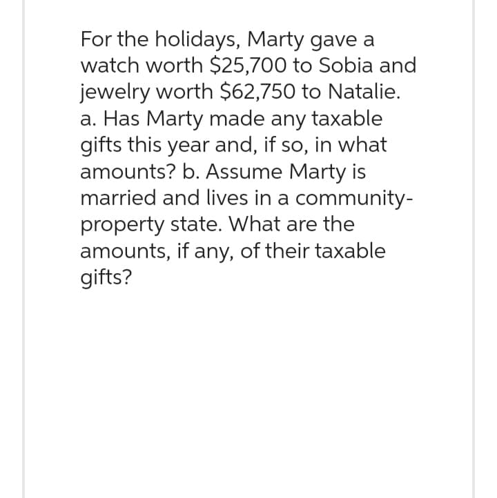 For the holidays, Marty gave a
watch worth $25,700 to Sobia and
jewelry worth $62,750 to Natalie.
a. Has Marty made any taxable
gifts this year and, if so, in what
amounts? b. Assume Marty is
married and lives in a community-
property state. What are the
amounts, if any, of their taxable
gifts?